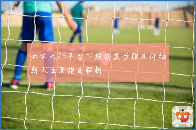 加拿大28平台下载安装步骤及详细新人注册指南解析